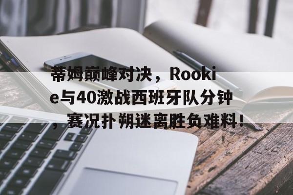 完美世界-蒂姆巅峰对决，Rookie与40激战西班牙队分钟，赛况扑朔迷离胜负难料！的简单介绍
